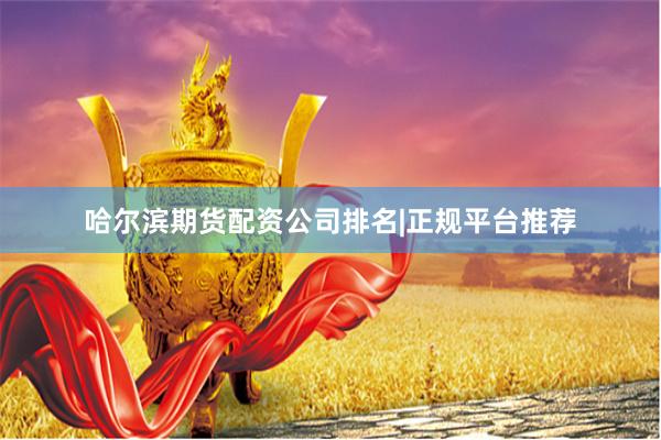 哈尔滨期货配资公司排名|正规平台推荐